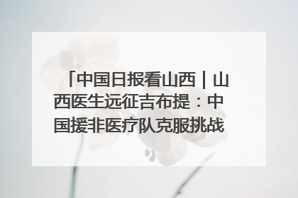 中国日报看山西｜山西医生远征吉布提：中国援非医疗队克服挑战救助非洲患者