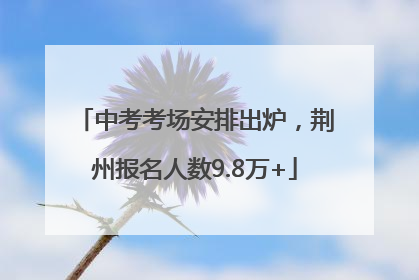 中考考场安排出炉，荆州报名人数9.8万+