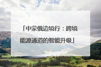 中蒙俄边境行：跨境能源通道的智能升级