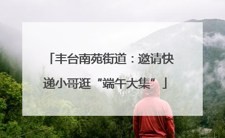 丰台南苑街道：邀请快递小哥逛“端午大集”
