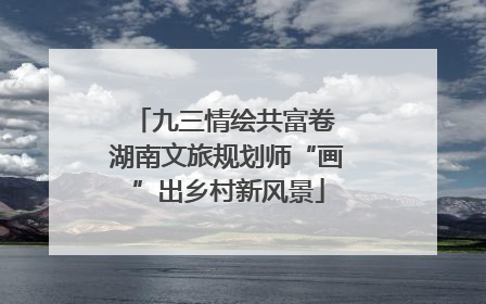 九三情绘共富卷 湖南文旅规划师“画”出乡村新风景