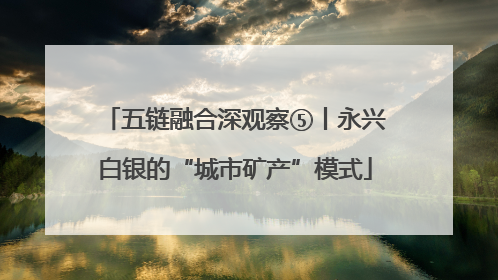 五链融合深观察⑤丨永兴白银的“城市矿产”模式
