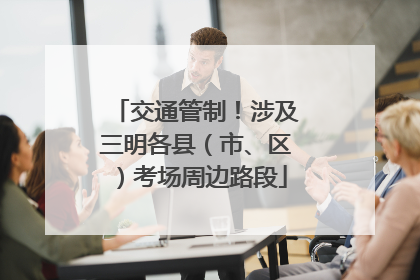 交通管制！涉及三明各县（市、区）考场周边路段