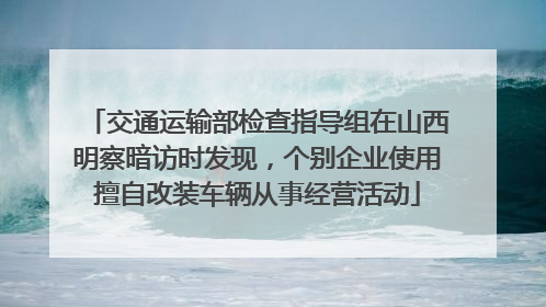 交通运输部检查指导组在山西明察暗访时发现，个别企业使用擅自改装车辆从事经营活动