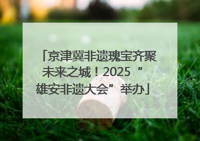 京津冀非遗瑰宝齐聚未来之城！2025“雄安非遗大会”举办