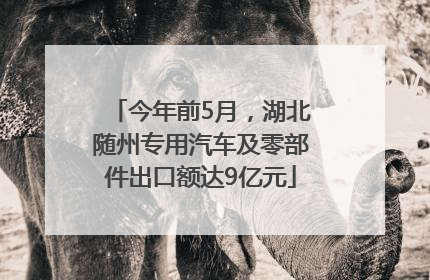 今年前5月，湖北随州专用汽车及零部件出口额达9亿元