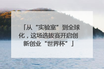 从“实验室”到全球化，这场选拔赛开启创新创业“世界杯”