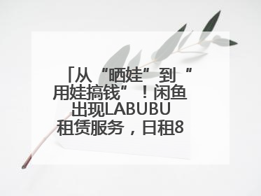从“晒娃”到“用娃搞钱”！闲鱼出现LABUBU租赁服务，日租80元仍供不应求