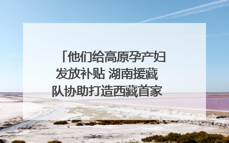 他们给高原孕产妇发放补贴 湖南援藏队协助打造西藏首家高原产儿协同中心