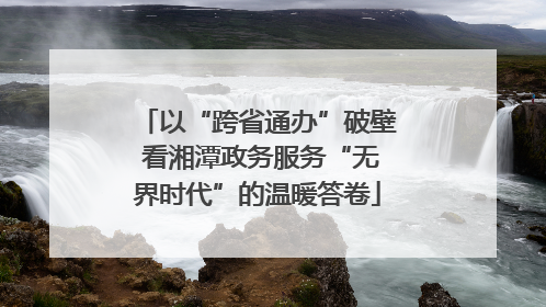 以“跨省通办”破壁 看湘潭政务服务“无界时代”的温暖答卷