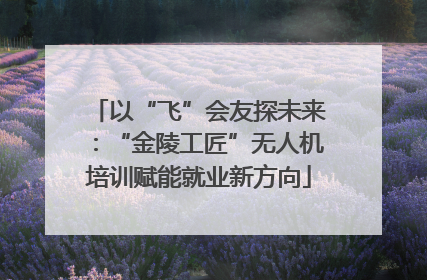 以“飞”会友探未来：“金陵工匠”无人机培训赋能就业新方向