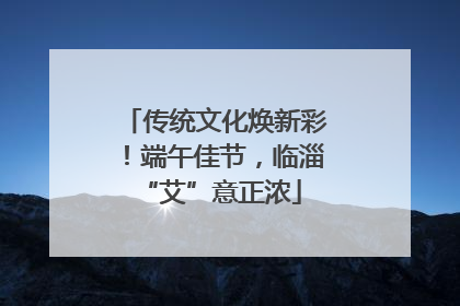 传统文化焕新彩！端午佳节，临淄 “艾”意正浓