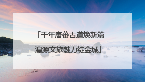 千年唐蕃古道焕新篇 湟源文旅魅力绽金城