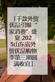 千款外贸优品引爆“家消费”盛宴 2025山东省外贸优品购物季第三期圆满收官