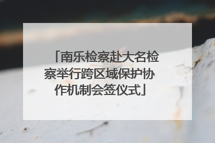 南乐检察赴大名检察举行跨区域保护协作机制会签仪式