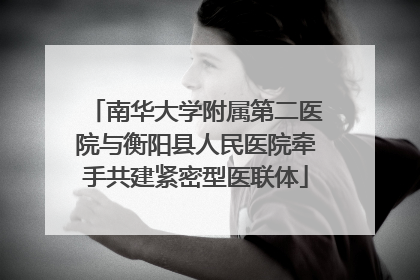 南华大学附属第二医院与衡阳县人民医院牵手共建紧密型医联体