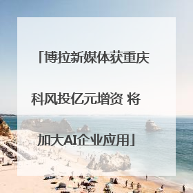 博拉新媒体获重庆科风投亿元增资 将加大AI企业应用
