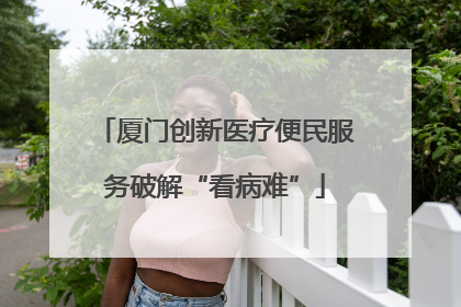 厦门创新医疗便民服务破解“看病难”
