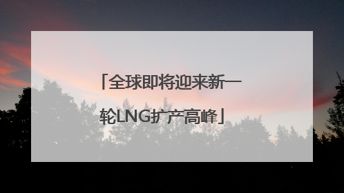 全球即将迎来新一轮LNG扩产高峰