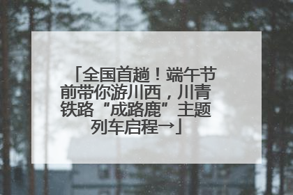 全国首趟！端午节前带你游川西，川青铁路“成路鹿”主题列车启程→