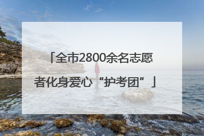 全市2800余名志愿者化身爱心“护考团”