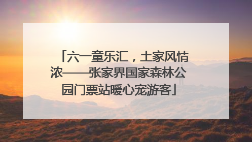 六一童乐汇，土家风情浓——张家界国家森林公园门票站暖心宠游客