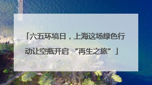 六五环境日，上海这场绿色行动让空瓶开启 “再生之旅”