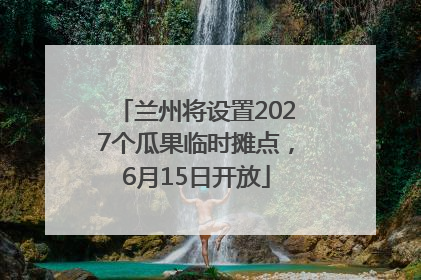 兰州将设置2027个瓜果临时摊点，6月15日开放