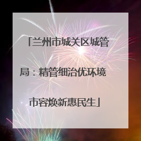 兰州市城关区城管局：精管细治优环境 市容焕新惠民生