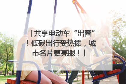 共享电动车“出圈”！低碳出行受热捧，城市名片更亮眼！