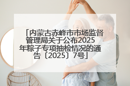 内蒙古赤峰市市场监督管理局关于公布2025年粽子专项抽检情况的通告〔2025〕7号