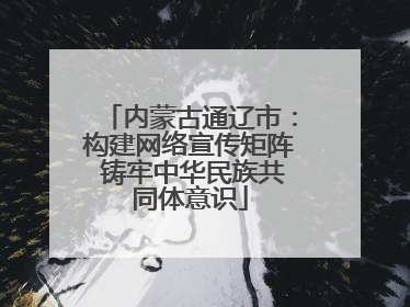 内蒙古通辽市：构建网络宣传矩阵 铸牢中华民族共同体意识
