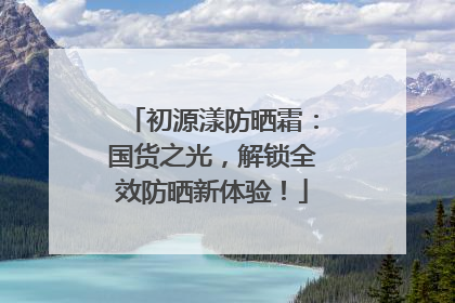 初源漾防晒霜：国货之光，解锁全效防晒新体验！