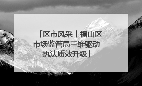 区市风采丨福山区市场监管局三维驱动执法质效升级