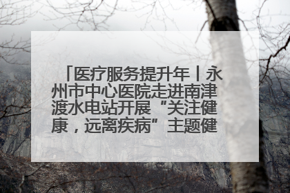 医疗服务提升年丨永州市中心医院走进南津渡水电站开展“关注健康，远离疾病”主题健康促进活动