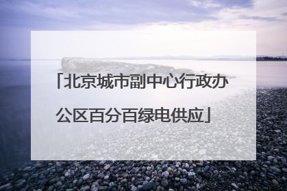 北京城市副中心行政办公区百分百绿电供应