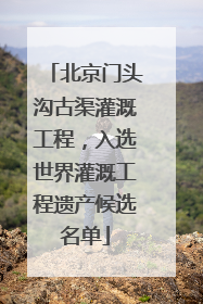 北京门头沟古渠灌溉工程，入选世界灌溉工程遗产候选名单