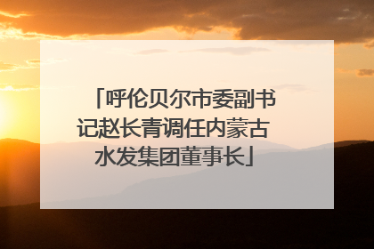 呼伦贝尔市委副书记赵长青调任内蒙古水发集团董事长