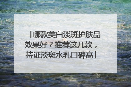 哪款美白淡斑护肤品效果好？推荐这几款，持证淡斑水乳口碑高