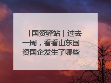 国资驿站｜过去一周，看看山东国资国企发生了哪些新鲜事儿
