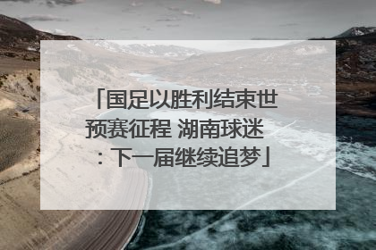 国足以胜利结束世预赛征程 湖南球迷：下一届继续追梦