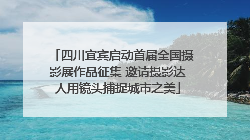四川宜宾启动首届全国摄影展作品征集 邀请摄影达人用镜头捕捉城市之美
