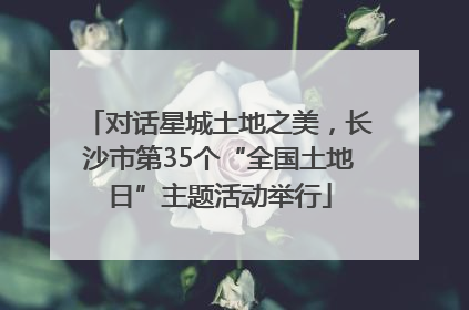 对话星城土地之美，长沙市第35个“全国土地日”主题活动举行