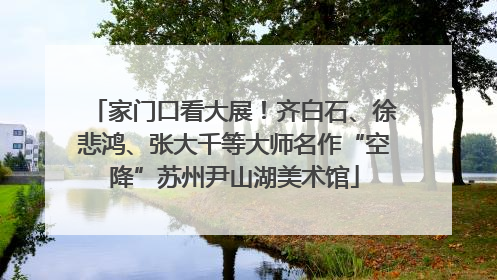 家门口看大展！齐白石、徐悲鸿、张大千等大师名作“空降”苏州尹山湖美术馆