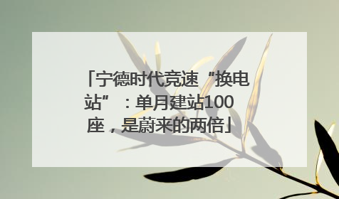 宁德时代竞速“换电站”：单月建站100座，是蔚来的两倍