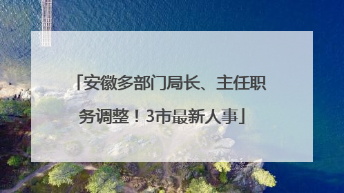 安徽多部门局长、主任职务调整！3市最新人事