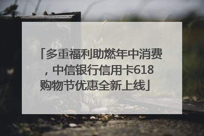 多重福利助燃年中消费，中信银行信用卡618购物节优惠全新上线