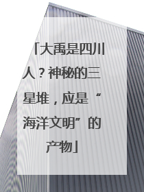 大禹是四川人？神秘的三星堆，应是“海洋文明”的产物