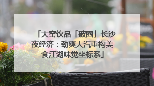 大窑饮品「破圈」长沙夜经济：劲爽大汽重构美食江湖味觉坐标系