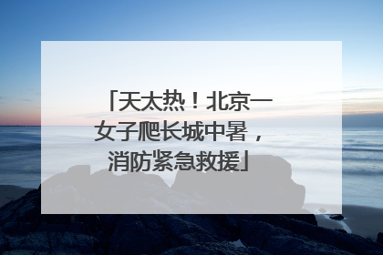 天太热！北京一女子爬长城中暑，消防紧急救援